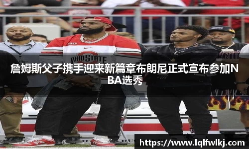 詹姆斯父子携手迎来新篇章布朗尼正式宣布参加NBA选秀